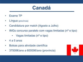 Canadá
• Exame TP
• Língua (província)
• Candidatura por match (Agosto a Julho)
• IMGs concurso paralelo com vagas limitadas (nº e tipo)
• Vagas limitadas (nº e tipo)
• 4 a 5 anos
• Bolsas para atividade científica
• 37500€/ano a 60000€/ano (província)
 