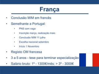França
• Conclusão MIM em francês
• Semelhante a Portugal:
• PNS com vaga
• Inscrição março, realização maio
• Conclusão MIM 11 julho
• Escolha nacional setembro
• Início 1 Novembro
• Registo OM francesa
• 3 a 5 anos - tese para terminar especialização
• Salário bruto: 1º - 1300€/mês; > 3º - 3000€
 