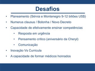 Desafios
• Planeamento (Sérvia e Montenegro 9-12 biliões US$)
• Numerus clausus / Bolonha / Novo Decreto
• Capacidade de efetivamente ensinar competências
• Resposta em urgência
• Pensamento crítico (aniversário da Cheryl)
• Comunicação
• Inovação Vs Curricula
• A capacidade de formar médicos honrados
 