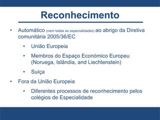 Reconhecimento
• Automático (nem todas as especialidades) ao abrigo da Diretiva
comunitária 2005/36/EC
• União Europeia
• Membros do Espaço Económico Europeu
(Noruega, Islândia, and Liechtenstein)
• Suíça
• Fora da União Europeia
• Diferentes processos de reconhecimento pelos
colégios de Especialidade
 