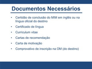 Documentos Necessários
• Certidão de conclusão do MIM em inglês ou na
língua oficial do destino
• Certificado de língua
• Curriculum vitae
• Cartas de recomendação
• Carta de motivação
• Comprovativo de inscrição na OM (do destino)
 
