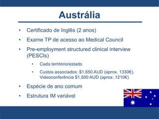 Austrália
• Certificado de Inglês (2 anos)
• Exame TP de acesso ao Medical Council
• Pre-employment structured clinical interview
(PESCIs)
• Cada território/estado
• Custos associados: $1,650 AUD (aprox. 1330€).
Videoconferência $1,500 AUD (aprox. 1210€)
• Espécie de ano comum
• Estrutura IM variável
 