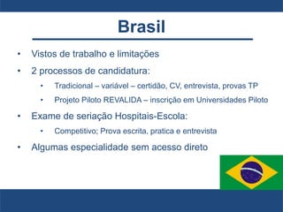 Brasil
• Vistos de trabalho e limitações
• 2 processos de candidatura:
• Tradicional – variável – certidão, CV, entrevista, provas TP
• Projeto Piloto REVALIDA – inscrição em Universidades Piloto
• Exame de seriação Hospitais-Escola:
• Competitivo; Prova escrita, pratica e entrevista
• Algumas especialidade sem acesso direto
 