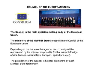 The Council is the main decision-making body of the European Union. The  ministers of the Member States  meet within the Council of the European Union.  Depending on the issue on the agenda, each country will be represented by the minister responsible for that subject (foreign affairs, finance, social affairs, transport, agriculture, etc.). The presidency of the Council is held for six months by each Member State rotationally. COUNCIL OF THE EUROPEAN UNION 