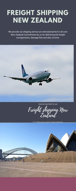 We provide car shipping service an international levl in all over
New Zealand.Commitment by us for delivering the freight
consignments, damage-free and also on-time.
YOUR TIME
SUNSCREEN
FREIGHT SHIPPING
NEW ZEALAND
YOU'RE INVITED TO AN
SEPTEMBER 9, 2019 | 2:00 PM | FINDLAY RESIDENCE
Freight shipping New
Zealand
 