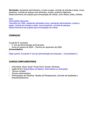 Atividades: Assistente administrativo, contas a pagar, controle de entrada e saída, novos
doadores, controle de estoque dos alimentos, roupas, produtos higiênicos.
Desenvolvimento de projetos para arrecadação de verbas, como festas, bolas, enfeites.

Dica:
Informações adicionais:
Voluntário em ONG, realizando atividades como: assistente administrativo, contas a
pagar, controle de entrada e saída, novos doadores, controle de estoque.
Desenvolvimento de projetos para arrecadação de verbas.



FORMAÇÃO


Cursando 8° semestre
- 4° ano de Administração de Empresas
- Início em janeiro de 2005 – Término em dezembro de 2008
Universidade A

(Seja sucinto: Cursando 4º ano de administração de empresas – Universidade A )



CURSOS COMPLEMENTARES

-   Informática: Word, Excel, Power Point, Access, Windows
-   Inglês Nível 2 (Especifique em Básico, intermediário ou Avançado)
-   Técnico contábil
-   Técnico administrativo
-   Participações de Palestras: Gestão de Planejamento, Controle de Qualidade e
    Empreendedorismo.
 