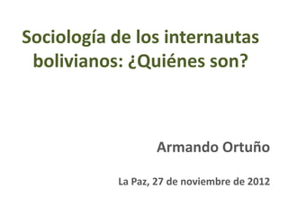 Sociología de los internautas
 bolivianos: ¿Quiénes son?



                  Armando Ortuño

           La Paz, 27 de noviembre de 2012
 