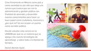 Creo firmemente en México como país y
como sociedad es por ello que elegí una
carrera que tuviera que ver con la
administración y gestión pública con
finalidad de aprender y desarrollar
nuevos conocimientos para hacer un
buen papel como ciudadano, mexicano y
¿por qué no? tal vez ocupar un puesto
como servidor público.
Decidir estudiar esta carrera en la
UNADM por qué es un sistema que se
apega a las nuevas tecnologías de
aprendizaje y sobre todo a la libertad de
tiempos.
Daniel Alemán Ayala
 