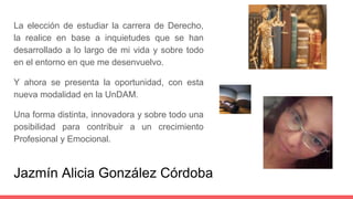Jazmín Alicia González Córdoba
La elección de estudiar la carrera de Derecho,
la realice en base a inquietudes que se han
desarrollado a lo largo de mi vida y sobre todo
en el entorno en que me desenvuelvo.
Y ahora se presenta la oportunidad, con esta
nueva modalidad en la UnDAM.
Una forma distinta, innovadora y sobre todo una
posibilidad para contribuir a un crecimiento
Profesional y Emocional.
 