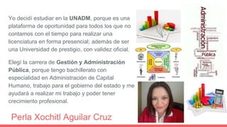 Yo decidí estudiar en la UNADM, porque es una
plataforma de oportunidad para todos los que no
contamos con el tiempo para realizar una
licenciatura en forma presencial; además de ser
una Universidad de prestigio, con validez oficial.
Elegí la carrera de Gestión y Administración
Pública, porque tengo bachillerato con
especialidad en Administración de Capital
Humano, trabajo para el gobierno del estado y me
ayudará a realizar mi trabajo y poder tener
crecimiento profesional.
Perla Xochitl Aguilar Cruz
 
