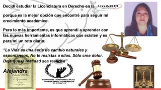 Decidí estudiar la Licenciatura en Derecho en la
porque es la mejor opción que encontré para seguir mi
crecimiento académico.
Pero lo más importante, es que aprendí a aprender con
las nuevas herramientas informáticas que existen y es
para mi un reto diario.
“La Vida es una serie de cambio naturales y
espontáneos, No te resistas a ellos. Sólo crea dolor.
Deja que la realidad sea realidad”
Alejandra
 