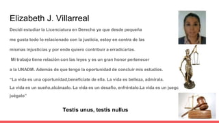 Elizabeth J. Villarreal
Decidí estudiar la Licenciatura en Derecho ya que desde pequeña
me gusta todo lo relacionado con la justicia, estoy en contra de las
mismas injusticias y por ende quiero contribuir a erradicarlas.
Mi trabajo tiene relación con las leyes y es un gran honor pertenecer
a la UNADM. Además de que tengo la oportunidad de concluir mis estudios.
“La vida es una oportunidad,beneficiate de ella. La vida es belleza, admirala.
La vida es un sueño,alcánzalo. La vida es un desafío, enfréntalo.La vida es un juego
juégalo”
Testis unus, testis nullus
 