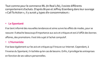• Le Spontané
Il se tient informé des nouvelles tendances et aime suivre les effets de modes, pour se
rassurer. Il attache beaucoup d’importance aux avis et critiques et est à l’affût des bonnes
affaires, des promotions. Il est très sujet à l’achat compulsif.
• L’Humaniste
Il se base également sur les avis et critiques qu’il trouve sur Internet. Cependant, à
l’inverse du Spontané, il n’achète qu’en cas de besoins. Enfin, il privilégie les entreprises
en fonction de ses valeurs personnelles.
Tout comme pour le commerce IRL (In Real Life), il existe différents
comportement d’achats. D’après Bryan et Jeffrey Eisenberg dans leur ouvrage
« CallTo Action », il y aurait 4 types d’e-consommateurs :
 