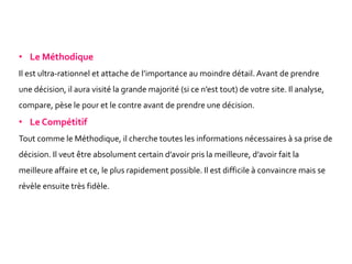 • Le Méthodique
Il est ultra-rationnel et attache de l’importance au moindre détail. Avant de prendre
une décision, il aura visité la grande majorité (si ce n’est tout) de votre site. Il analyse,
compare, pèse le pour et le contre avant de prendre une décision.
• Le Compétitif
Tout comme le Méthodique, il cherche toutes les informations nécessaires à sa prise de
décision. Il veut être absolument certain d’avoir pris la meilleure, d’avoir fait la
meilleure affaire et ce, le plus rapidement possible. Il est difficile à convaincre mais se
révèle ensuite très fidèle.
 