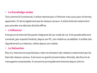 • Le Knowledge-seeker
Tout comme le Functionnal, il utilise internet pour s’informer mais aussi pour se former,
apprendre. Il n’aime également pas les réseaux sociaux. Il utilise Internet notamment
pour prendre une décision d’achat offline.
• L’Influencer
Il est jeune et Internet fait partie intégrante de son mode de vie. Il est perpétuellement
connecté, peu importe l’endroit, depuis son PC, son mobile ou sa tablette. Il achète très
régulièrement sur Internet, même depuis son mobile.
• Le Networker
Pour lui, Internet est essentiel pour créer et entretenir des relations notamment par les
biais des réseaux sociaux. Il est aussi un grand consommateur d’emails, des forums et
messageries instantanées. Il consomme principalement Internet depuis chez lui.
 