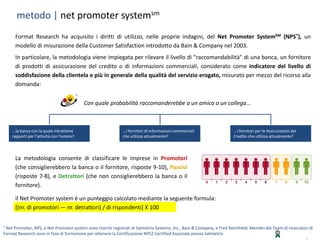 | 11
® Net Promoter, NPS, e Net Promoter system sono marchi registrati di Satmetrix Systems, Inc., Bain & Company, e Fred Reichheld. Membri del Team di ricercatori di
Format Research sono in fase di formazione per ottenere la Certificazione NPS2 Certified Associate presso Satmetrix
metodo | net promoter systemsm
...la banca con la quale intrattiene
rapporti per l’attività con l’estero?
...i fornitori di informazioni commerciali
che utilizza attualmente?
...i fornitori per le Assicurazioni del
Credito che utilizza attualmente?
Con quale probabilità raccomanderebbe a un amico o un collega...
La metodologia consente di classificare le imprese in Promotori
(che consiglierebbero la banca o il fornitore, risposte 9-10), Passivi
(risposte 7-8), e Detrattori (che non consiglierebbero la banca o il
fornitore).
Il Net Promoter system è un punteggio calcolato mediante la seguente formula:
[(nr. di promotori — nr. detrattori) / di rispondenti] X 100
Format Research ha acquisito i diritti di utilizzo, nelle proprie indagini, del Net Promoter SystemSM (NPS®), un
modello di misurazione della Customer Satisfaction introdotto da Bain & Company nel 2003.
In particolare, la metodologia viene impiegata per rilevare il livello di "raccomandabilità" di una banca, un fornitore
di prodotti di assicurazione del credito o di informazioni commerciali, considerato come indicatore del livello di
soddisfazione della clientela e più in generale della qualità del servizio erogato, misurato per mezzo del ricorso alla
domanda:
 