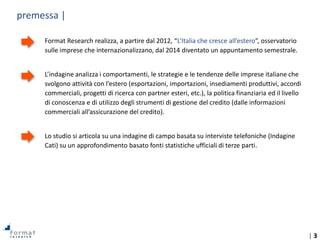| 3
premessa |
Format Research realizza, a partire dal 2012, “L’Italia che cresce all’estero”, osservatorio
sulle imprese che internazionalizzano, dal 2014 diventato un appuntamento semestrale.
L’indagine analizza i comportamenti, le strategie e le tendenze delle imprese italiane che
svolgono attività con l’estero (esportazioni, importazioni, insediamenti produttivi, accordi
commerciali, progetti di ricerca con partner esteri, etc.), la politica finanziaria ed il livello
di conoscenza e di utilizzo degli strumenti di gestione del credito (dalle informazioni
commerciali all’assicurazione del credito).
Lo studio si articola su una indagine di campo basata su interviste telefoniche (Indagine
Cati) su un approfondimento basato fonti statistiche ufficiali di terze parti.
 