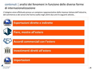 | 4
contenuti | analisi dei fenomeni in funzione delle diverse forme
di internazionalizzazione
Esportazioni dirette e indirette
Fiere, mostre all’estero
Accordi commerciali con l’estero
Investimenti diretti all’estero
Importazioni
L’indagine viene effettuata presso un campione rappresentativo delle imprese italiane dell’industria,
del commercio e dei servizi che hanno svolto negli ultimi due anni le seguenti attività…
 