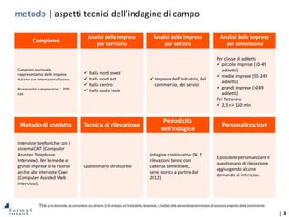 | 8
Interviste telefoniche con il
sistema CATI (Computer
Assisted Telephone
Interview). Per le medie e
grandi imprese si fa ricorso
anche alle interviste Cawi
(Computer Assisted Web
Interview).
Questionario strutturato
Campione nazionale
rappresentativo delle imprese
italiane che internazionalizzano.
Numerosità campionaria: 1.200
casi
Indagine continuativa (N. 2
rilevazioni l’anno con
cadenza semestrale,
serie storica a partire dal
2012)
 Italia nord ovest
 Italia nord est
 Italia centro
 Italia sud e isole
 Imprese dell’industria, del
commercio, dei servizi
Per classe di addetti
 piccole imprese (10-49
addetti);
 medie imprese (50-249
addetti);
 grandi imprese (>249
addetti)
Per fatturato
 2,5 <> 150 mln
È possibile personalizzare il
questionario di rilevazione
aggiungendo alcune
domande di interesse1
Analisi delle imprese
per territorio
Campione
Analisi delle imprese
per settore
Analisi delle imprese
per dimensione
Tecnica di rilevazioneMetodo di contatto
Periodicità
dell’indagine
Personalizzazioni
metodo | aspetti tecnici dell’indagine di campo
1Fino a tre domande, da concordare con almeno 15 di anticipo sull’inizio della rilevazione; i risultati delle personalizzazioni restano di esclusiva proprietà della Committente.
 