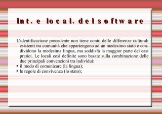 Int. e local. del software L'identificazione precedente non tiene conto delle differenze culturali esistenti tra comunità che appartengono ad un medesimo stato e condividono la medesima lingua, ma soddisfa la maggior parte dei casi pratici. Le locali così definite sono basate sulla combinazione delle due principali convenzioni tra individui:  il modo di comunicare (la lingua); le regole di convivenza (lo stato); 