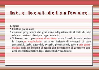 Int. e local. del software Lingue: 6000 lingue in uso; mancano programmi che gestiscano adeguatamente il testo di tutte sebbene esistano i font per rappresentarle; Si basano  uno o più  sistemi di scrittura , ossia il modo in cui si scrive la lingua, un vocabolario , ossia un insieme di elementi di base (sostantivi, verbi, aggettivi, avverbi, preposizioni, ecc) e  una grammatica  ossia un insieme di regole che permettono di comporre concetti articolati a partire dagli elementi di vocabolario. 