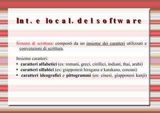 Int. e local. del software Sistemi di scrittura : composti da un  insieme dei caratteri  utilizzati e  convenzioni di scrittura . Insieme caratteri: caratteri alfabetici  (es: romani, greci, cirillici, indiani, thai, arabi) caratteri sillabici  (es: giapponesi hiragana e katakana, coreani) caratteri ideografici  e  pittogrammi  (es: cinesi, giapponesi kanji) 