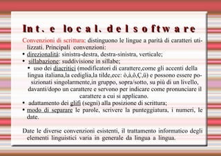 Int. e local. del software Convenzioni di scrittura : distinguono le lingue a parità di caratteri utilizzati. Principali convenzioni: direzionalità : sinistra-destra, destra-sinistra, verticale; sillabazione : suddivisione in sillabe; uso dei  diacritici  (modificatori di carattere,come gli accenti della lingua italiana,la cediglia,la tilde,ecc: ò,à, ô,Ç,ü ) e  possono essere posizionati singolarmente,in gruppo, sopra/sotto, su più di un livello, davanti/dopo un carattere e servono per indicare come pronunciare il carattere a cui si applicano.   adattamento dei  glifi  (segni) alla posizione di scrittura; modo di separare  le parole, scrivere la punteggiatura, i numeri, le date. Date le diverse convenzioni esistenti, il trattamento informatico degli elementi linguistici varia in generale da lingua a lingua. 