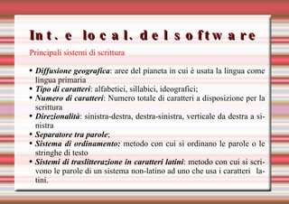 Int. e local. del software Principali sistemi di scrittura   Diffusione geografica : aree del pianeta in cui è usata la lingua come lingua primaria Tipo di caratteri : alfabetici, sillabici, ideografici; Numero di caratteri : Numero totale di caratteri a disposizione per la scrittura Direzionalità : sinistra-destra, destra-sinistra, verticale da destra a sinistra Separatore tra parole ; Sistema di ordinamento:  metodo con cui si ordinano le parole o le stringhe di testo Sistemi di traslitterazione in caratteri latini : metodo con cui si scrivono le parole di un sistema non-latino ad uno che usa i caratteri latini. 