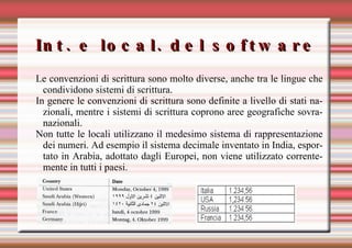 Int. e local. del software Le convenzioni di scrittura sono molto diverse, anche tra le lingue che condividono sistemi di scrittura. In genere le convenzioni di scrittura sono definite a livello di stati nazionali, mentre i sistemi di scrittura coprono aree geografiche sovranazionali. Non tutte le locali utilizzano il medesimo sistema di rappresentazione dei numeri. Ad esempio il sistema decimale inventato in India, esportato in Arabia, adottato dagli Europei, non viene utilizzato correntemente in tutti i paesi. 