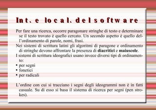 Int. e local. del software Per fare una ricerca, occorre paragonare stringhe di testo e determinare se il testo trovato è quello cercato. Un secondo aspetto è quello dell’ordinamento di parole, nomi, frasi.  Nei sistemi di scrittura latini gli algoritmi di paragone e ordinamento di stringhe devono affrontare la presenza di  diacritici  e  maiuscole . I sistemi di scrittura ideografici usano invece diversi tipi di ordinamento: per segni fonetici per radicali L’ordine con cui si tracciano i segni degli ideogrammi non è in fatti casuale. Su di esso si basa il sistema di ricerca per segni (pen strokes). 