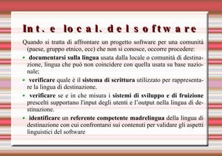 Int. e local. del software Quando si tratta di affrontare un progetto software per una comunità (paese, gruppo etnico, ecc) che non si conosce, occorre procedere: documentarsi sulla lingua  usata dalla locale o comunità di destinazione, lingua che può non coincidere con quella usata su base nazionale; verificare  quale è il  sistema di scrittura  utilizzato per rappresentare la lingua di destinazione. verificare  se e in che misura i  sistemi di sviluppo e di fruizione  prescelti supportano l'input degli utenti e l’output nella lingua di destinazione. identificare  un  referente competente madrelingua  della lingua di destinazione con cui confrontarsi sui contenuti per validare gli aspetti linguistici del software  