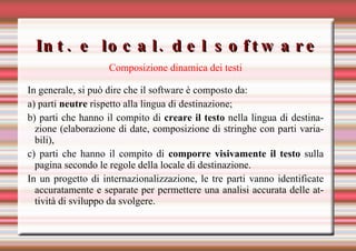 Int. e local. del software Composizione dinamica dei testi In generale, si può dire che il software è composto da:  a) parti  neutre  rispetto alla lingua di destinazione;  b) parti che hanno il compito di  creare il testo  nella lingua di destinazione (elaborazione di date, composizione di stringhe con parti variabili),  c) parti che hanno il compito di  comporre visivamente il testo  sulla pagina secondo le regole della locale di destinazione. In un progetto di internazionalizzazione, le tre parti vanno identificate accuratamente e separate per permettere una analisi accurata delle attività di sviluppo da svolgere. 