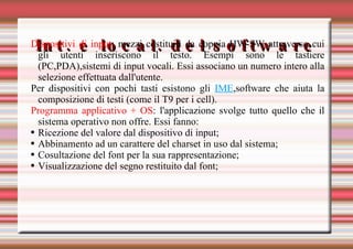 Int. e local. del software Dispositivi di input : mezzi costituiti da coppia HW-SW attraverso cui gli utenti inseriscono il testo. Esempi sono le tastiere (PC,PDA),sistemi di input vocali.  Essi associano un numero intero alla selezione effettuata dall'utente. Per dispositivi con pochi tasti esistono gli  IME ,software che aiuta la composizione di testi (come il T9 per i cell). Programma applicativo + OS : l'applicazione svolge tutto quello che il sistema operativo non offre. Essi fanno: Ricezione del valore dal dispositivo di input; Abbinamento ad un carattere del charset in uso dal sistema; Cosultazione del font per la sua rappresentazione; Visualizzazione del segno restituito dal font; 