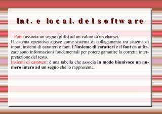 Int. e local. del software Font : associa un segno (glifo) ad un valore di un charset.  Il sistema operativo agisce come sistema di collegamento tra sistema di input, insiemi di caratteri e font. L ’insieme di caratteri  e il  font  da utilizzare sono informazioni fondamentali per potere garantire la corretta interpretazione del testo. Insiemi di caratteri : è una tabella che associa  in modo biunivoco un numero intero ad un segno  che lo rappresenta.  
