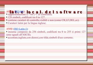 Int. e local. del software ASCII ( ISO 646 ) :  rappresentazione a 7 bit (+1 di controllo); 128 simboli, codificati tra 0 to 127. contiene caratteri di controllo,visibili e non (come CR,LF,DEL,ec). Caratteri latini per la lingua inglese; ANSI  ( ISO Latin-1) : insieme composto da 256 simboli, codificati tra 0 to 255 (i primi 127 sono uguali all'ASCII); accentate,tagliate,con dieresi,con tilde,simboli d'uso corrente; 