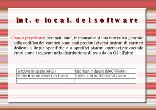 Int. e local. del software Charset proprietari : p er molti anni, in mancanza si una normativa generale sulla codifica dei caratteri sono stati prodotti diversi insiemi di caratteri dedicati a lingue specifiche e a specifici sistemi operativi,provocando errori come i seguenti nella distribuzione di testo da un OS all'altro: 