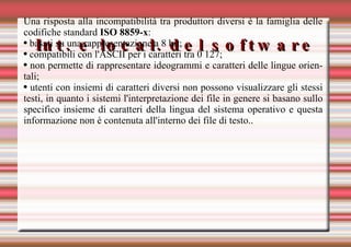 Int. e local. del software Una risposta alla incompatibilità tra produttori diversi è la famiglia delle codifiche standard  ISO 8859-x : basati su una rappresentazione a 8 bit; compatibili con l'ASCII per i caratteri tra 0 127; non permette di rappresentare ideogrammi e caratteri delle lingue orientali; utenti con insiemi di caratteri diversi non possono visualizzare gli stessi testi, in quanto i sistemi l'interpretazione dei file in genere si basano sullo specifico insieme di caratteri della lingua del sistema operativo e questa informazione non è contenuta all'interno dei file di testo.. 