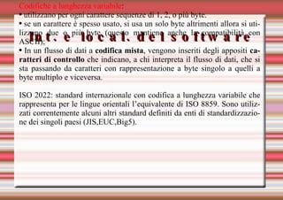 Int. e local. del software Codifiche a lunghezza variabile : utilizzano per ogni carattere sequenze di 1, 2, o più byte. se un carattere è spesso usato, si usa un solo byte altrimenti allora si utilizzano due o più byte (questo mantiene anche la compatibilità con ASCII); In un flusso di dati a  codifica mista , vengono inseriti degli appositi  caratteri di controllo  che indicano, a chi interpreta il flusso di dati, che si sta passando da caratteri con rappresentazione a byte singolo a quelli a byte multiplo e viceversa. ISO 2022: standard internazionale con codifica a lunghezza variabile che rappresenta per le lingue orientali l’equivalente di ISO 8859. Sono utilizzati correntemente alcuni altri standard definiti da enti di standardizzazione dei singoli paesi (JIS,EUC,Big5). 