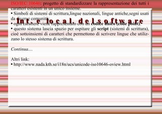 Int. e local. del software ISO/IEC 10646 : progetto di standardizzare la rappresentazione dei tutti i caratteri esistenti in un unico insieme. Simboli di sistemi di scrittura,lingue nazionali, lingue antiche,segni usati da diverse comunità; ogni carattere viene rappresentato con un  codice unico (code point) . questo sistema lascia spazio per ospitare gli  script  (sistemi di scrittura), cioè sottoinsiemi di caratteri che permettono di scrivere lingue che utilizzano lo stesso sistema di scrittura. Continua.... Altri link: http://www.nada.kth.se/i18n/ucs/unicode-iso10646-oview.html 
