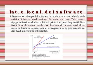 Int. e local. del software Affrontare lo sviluppo del software in modo strutturato richiede delle attività di internazionalizzazione che hanno un costo. Tale costo si ripaga in funzione di diversi fattori, primo tra i quali la quantità di attività di localizzazione, anche esso funzione di variabili quali il numero di locali di destinazione e la frequenza di aggiornamento dei dati (vedi diagramma sottostante). 