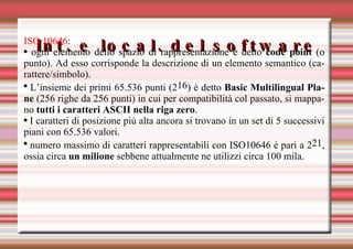 Int. e local. del software ISO 10646 :  ogni elemento dello spazio di rappresentazione è detto  code point  (o punto). Ad esso corrisponde la descrizione di un elemento semantico (carattere/simbolo). L’insieme dei primi 65.536 punti (2 16 ) è detto  Basic Multilingual Plane  (256 righe da 256 punti) in cui per compatibilità col passato, si mappano  tutti i caratteri ASCII nella riga zero . I caratteri di posizione più alta ancora si trovano in un set di 5 successivi piani con 65.536 valori. numero massimo di caratteri rappresentabili con ISO10646 è pari a 2 21 , ossia circa  un milione  sebbene attualmente ne utilizzi circa 100 mila. 