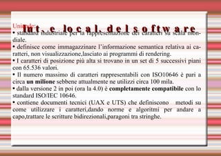 Int. e local. del software Unicode :  standard industriale per la rappresentazione dei caratteri su scala mondiale.  definisce come immagazzinare l’informazione semantica relativa ai caratteri, non visualizzazione,lasciato ai programmi di rendering. I caratteri di posizione più alta si trovano in un set di 5 successivi piani con 65.536 valori. Il numero massimo di caratteri rappresentabili con ISO10646 è pari a circa  un milione  sebbene attualmente ne utilizzi circa 100 mila. dalla versione 2 in poi (ora la 4.0) è  completamente compatibile  con lo standard ISO/IEC 10646. contiene documenti tecnici (UAX e UTS) che definiscono  metodi su come utilizzare i caratteri,dando norme e algoritmi per andare a capo,trattare le scritture bidirezionali,paragoni tra stringhe. 
