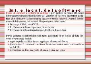 Int. e local. del software Flussi di caratteri e sistemi di codifica  : per gestire in modo efficiente l'immagazzinamento/trasmissione dei caratteri si ricorre a  sistemi di codifica  che riducono statisticamente spazio e banda richiesti. Aspetti fondamentali della scelta dei sistemi di rappresentazione sono: la compatibilità con ASCII l’efficienza nella occupazione di memoria, l’efficienza nella interpretazione dei flussi di caratteri. Per la corretta visualizzazione del testo contenuto in un flusso di byte servono tre passaggi logici: sapere quale codifica è stata applicata al testo nel flusso interpretare il contenuto mediante lo stesso charset usato per la scrittura del file  richiamare un font adeguato alla resa visiva del testo  