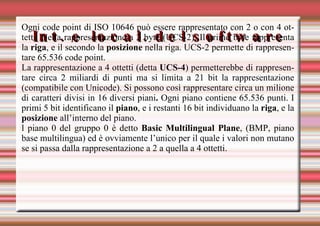 Int. e local. del software Ogni code point di ISO 10646 può essere rappresentato con 2 o con 4 ottetti. Nella rappresentazione a 2 byte (UCS-2), Il primo byte rappresenta la  riga , e il secondo la  posizione  nella riga. UCS-2 permette di rappresentare 65.536 code point. La rappresentazione a 4 ottetti (detta  UCS-4 ) permetterebbe di rappresentare circa 2 miliardi di punti ma si limita a 21 bit la rappresentazione (compatibile con Unicode). Si possono così rappresentare circa un milione di caratteri   divisi in 16 diversi piani .  Ogni piano contiene 65.536 punti. I primi 5 bit identificano il  piano , e i restanti 16 bit individuano la  riga , e la  posizione  all’interno del piano. l piano 0 del gruppo 0 è detto  Basic Multilingual Plane , (BMP, piano base multilingua) ed è ovviamente l’unico per il quale i valori non mutano se si passa dalla rappresentazione a 2 a quella a 4 ottetti. 