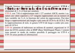 Int. e local. del software Unicode fornisce tre sistemi di codifica dei propri caratteri:  UTF-8  e  UTF-16,  oltre a  UTF-32 . Ciascuno di essi si basa rispettivamente su unità elementari di 1, 2 o 4 byte per carattere. UTF-8 : con 7 bit si rappresentano tutti i 127 caratteri ASCII, mentre i caratteri con valori superiori a 127 vengono rappresentati con un numero di byte variabile: da 2 a 6, in funzione del valore da rappresentare. Può dare luogo a rappresentazioni più lunghe o più corte di UCS-4 e di UCS-2. Per la rappresentazione di testi, in genere UTF-8 dà luogo a codici più compatti di UCS-4. UTF-16 : permette di indirizzare un milione di caratteri, organizzati in 15 piani da 65536 caratteri oltre al BMP (Base Multilingual Plane). I sistemi sono pensati in modo da rendere possibile il passaggio tra UTF-8 a UTF-16 senza perdita di informazioni 
