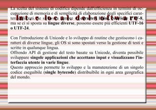 Int. e local. del software La scelta del sistema di codifica dipende dall'efficienza in termini di occupazione di memoria e di semplicità di elaborazione degli specifici caratteri utilizzati. Se si lavora sempre su  caratteri latini, conviene UTF-8 , ma se ci si sposta su  lingue diverse , possono essere più efficienti  UTF-16 o UTF-24 . Con l'introduzione di Unicode e lo sviluppo di routine che gestiscono i caratteri di diverse lingue, gli OS si sono spostati verso la gestione di testi e scritte in qualunque lingua. Offrendo API di gestione del testo basate su Unicode, diventa possibile sviluppare  singole applicazioni che accettano input e visualizzano l'interfaccia utente in varie lingue . Questo approccio permette lo sviluppo e la manutenzione di un singolo codice eseguibile ( single bytecode ) distribuibile in ogni area geografica del mondo. 