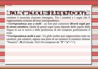 Int. e local. del software Font Il compito dei  font  è di fornire  i segni che rappresentano i caratteri . Un font è basato su una tabella detta  font encoding table  che indica a quale carattere è associata ciascuna immagine. Tra i caratteri e i segni che li rappresentano esistono diverse corrispondenze: Corrispondenza uno a molti  : u n font può contenere  diversi segni per lo stesso carattere . Quale di questi segni usare dipende dalle regole della lingua in cui si scrive e dalle preferenze di chi compone graficamente il testo. Corrispondenza molti a uno  : Un glifo inoltre può rappresentare tutto un carattere, più caratteri, oppure una parte di un carattere (l carattere italiano "Numero":  №  (Unicode  0x2116) composto da " N "+" o "+" - "). 