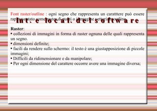 Int. e local. del software Font raster/outline :  ogni segno che rappresenta un caratttere può essere rappresentato come raster di punti o immagine vettoriale outline. Raster :  collezioni di immagini in forma di raster ognuna delle quali rappresenta un segno. dimensioni definite; facili da rendere sullo schermo: il testo è una giustapposizione di piccole immagini; Difficili da ridimensionare e da manipolare; Per ogni dimensione del carattere occorre avere una immagine diversa; 