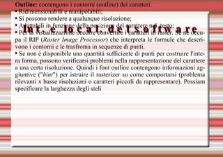 Int. e local. del software Outline : contengono i contorni (outline) dei caratteri. Ridimensionabili e manipolabili; Si possono rendere a qualunque risoluzione; Adattabili in funzione della posizione del carattere nel  testo; Per la visualizzazione occorre convertire i caratteri in raster. Se ne occupa il RIP ( Raster Image Processor ) che interpreta le formule che descrivono i contorni e le trasfroma in sequenze di punti. Se non è disponibile una quantità sufficiente di punti per costruire l'intera forma, possono verificarsi problemi nella rappresentazione del carattere a una certa risoluzione. Quindi i font outline contengono informazioni aggiuntive (" hint ") per istruire il rasterizer su come comportarsi (problema rilevanti x basse risoluzioni o caratteri piccoli da rappresentare). Possiam specificare la larghezza degli steli 