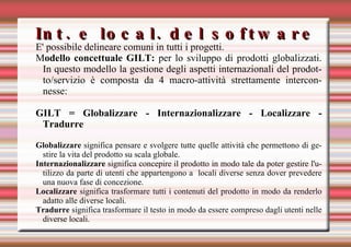 Int. e local. del software E' possibile delineare comuni in tutti i progetti. M odello concettuale GILT:  per lo sviluppo di prodotti globalizzati. In questo modello la gestione degli aspetti internazionali del prodotto/servizio è composta da 4 macro-attività strettamente interconnesse: GILT = Globalizzare - Internazionalizzare - Localizzare - Tradurre Globalizzare  significa pensare e svolgere tutte quelle attività che permettono di gestire la vita del prodotto su scala globale. Internazionalizzare  significa concepire il prodotto in modo tale da poter gestire l'utilizzo da parte di utenti che appartengono a  locali diverse senza dover prevedere una nuova fase di concezione. Localizzare  significa trasformare tutti i contenuti del prodotto in modo da renderlo adatto alle diverse locali.  Tradurre  significa trasformare il testo in modo da essere compreso dagli utenti nelle diverse locali. 